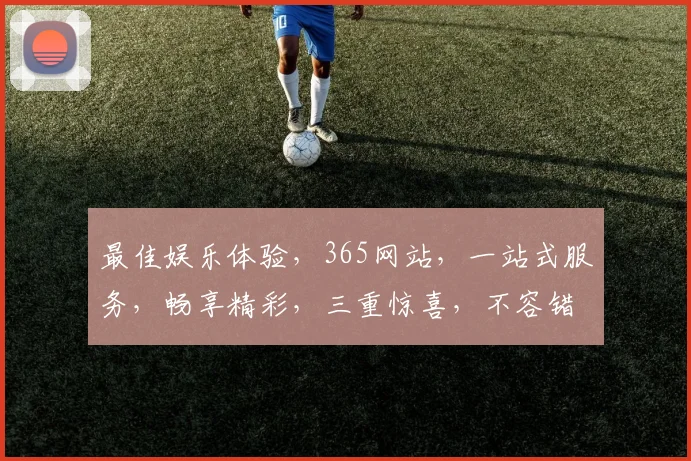 最佳娱乐体验，365网站，一站式服务，畅享精彩，三重惊喜，不容错过