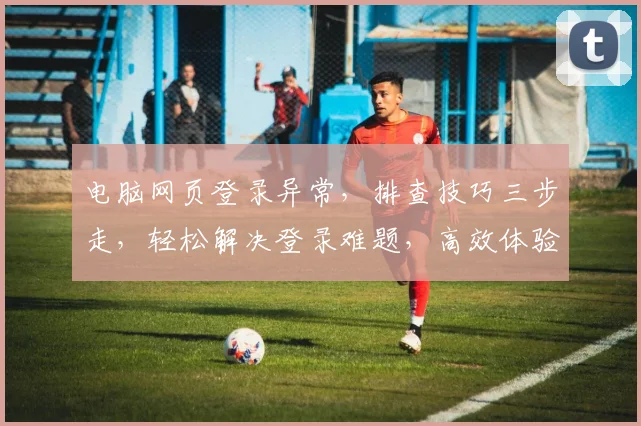 电脑网页登录异常，排查技巧三步走，轻松解决登录难题，高效体验不停歇，快来看看吧
