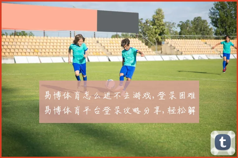 易博体育怎么进不去游戏,登录困难易博体育平台登录攻略分享,轻松解决问题,顺利进入游戏。