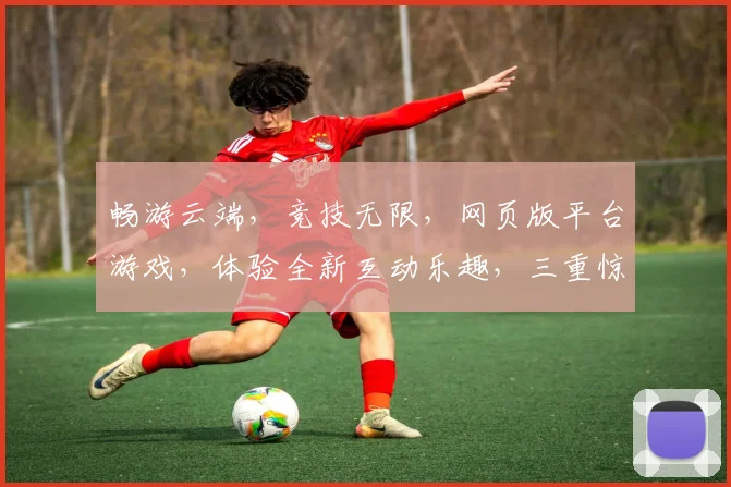 畅游云端，竞技无限，网页版平台游戏，体验全新互动乐趣，三重惊喜等你来