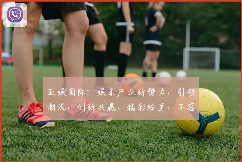 亚娱国际：娱乐产业新势力，引领潮流，创新共赢，精彩纷呈，不容错过